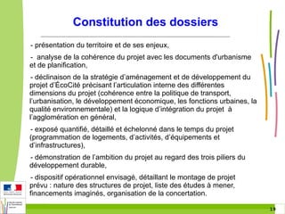 Constitution des dossiers
- présentation du territoire et de ses enjeux,
- analyse de la cohérence du projet avec les documents d'urbanisme
et de planification,
- déclinaison de la stratégie d’aménagement et de développement du
projet d’ÉcoCité précisant l’articulation interne des différentes
dimensions du projet (cohérence entre la politique de transport,
l’urbanisation, le développement économique, les fonctions urbaines, la
qualité environnementale) et la logique d’intégration du projet à
l’agglomération en général,
- exposé quantifié, détaillé et échelonné dans le temps du projet
(programmation de logements, d’activités, d’équipements et
d’infrastructures),
- démonstration de l’ambition du projet au regard des trois piliers du
développement durable,
- dispositif opérationnel envisagé, détaillant le montage de projet
prévu : nature des structures de projet, liste des études à mener,
financements imaginés, organisation de la concertation.
19 19

 