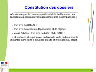 Constitution des dossiers
Afin de marquer le caractère partenarial de la démarche, les
candidatures pourront avantageusement être accompagnées :
- d’un avis du DREAL ;
- d’un avis du préfet de département et de région ;
- le cas échéant, d’un avis de l’ABF et du CAUE ;
- et, de façon plus générale, de l’avis de toute partie prenante
implantée dans l’aire d’influence du site et intéressée au projet.

20 20

 