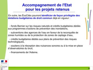 Accompagnement de l'Etat
pour les projets retenus
En outre, les ÉcoCités pourront bénéficier de façon privilégiée des
dotations budgétaires de droit commun déjà en vigueur :
- fonds Barnier sur les risques naturels et crédits budgétaires dédiés
aux programmes d’actions de prévention des inondations,
- subventions des agences de l’eau en faveur de la reconquête de
zones humides ou de la protection de zones de captage d’eau,
- crédits budgétaires dédiés aux plans de prévention des risques
technologiques,
- soutiens à la résorption des nuisances sonores ou à la mise en place
d’observatoires du bruit,
- financements de l’Ademe.

22 22

 