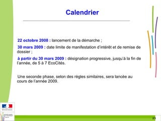 Calendrier

22 octobre 2008 : lancement de la démarche ;
30 mars 2009 : date limite de manifestation d’intérêt et de remise de
dossier ;
à partir du 30 mars 2009 : désignation progressive, jusqu’à la fin de
l’année, de 5 à 7 EcoCités.
Une seconde phase, selon des règles similaires, sera lancée au
cours de l’année 2009.

23 23

 