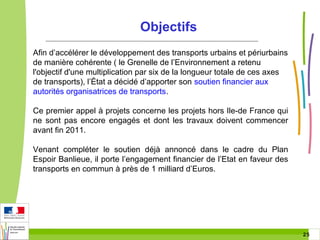 Objectifs
Afin d’accélérer le développement des transports urbains et périurbains
de manière cohérente ( le Grenelle de l’Environnement a retenu
l'objectif d'une multiplication par six de la longueur totale de ces axes
de transports), l’État a décidé d’apporter son soutien financier aux
autorités organisatrices de transports.
Ce premier appel à projets concerne les projets hors Ile-de France qui
ne sont pas encore engagés et dont les travaux doivent commencer
avant fin 2011.
Venant compléter le soutien déjà annoncé dans le cadre du Plan
Espoir Banlieue, il porte l’engagement financier de l’Etat en faveur des
transports en commun à près de 1 milliard d’Euros.

25 25

 