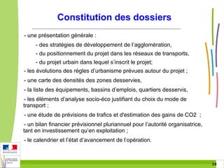 Constitution des dossiers
- une présentation générale :
- des stratégies de développement de l’agglomération,
- du positionnement du projet dans les réseaux de transports,
- du projet urbain dans lequel s’inscrit le projet;
- les évolutions des règles d’urbanisme prévues autour du projet ;
- une carte des densités des zones desservies,
- la liste des équipements, bassins d’emplois, quartiers desservis,
- les éléments d’analyse socio-éco justifiant du choix du mode de
transport ;
- une étude de prévisions de trafics et d'estimation des gains de CO2 ;
- un bilan financier prévisionnel pluriannuel pour l’autorité organisatrice,
tant en investissement qu’en exploitation ;
- le calendrier et l’état d’avancement de l’opération.

28 28

 