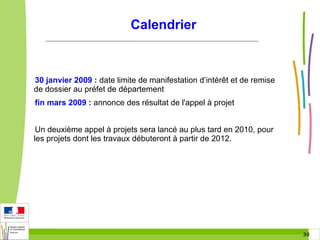Calendrier

30 janvier 2009 : date limite de manifestation d’intérêt et de remise
de dossier au préfet de département
fin mars 2009 : annonce des résultat de l'appel à projet
Un deuxième appel à projets sera lancé au plus tard en 2010, pour
les projets dont les travaux débuteront à partir de 2012.

30 30

 