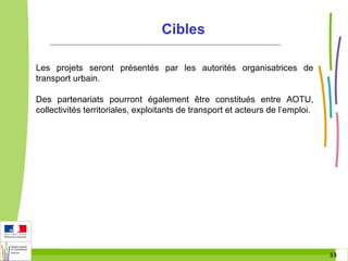 Cibles
Les projets seront présentés par les autorités organisatrices de
transport urbain.
Des partenariats pourront également être constitués entre AOTU,
collectivités territoriales, exploitants de transport et acteurs de l’emploi.

33 33

 