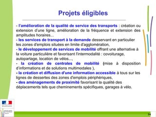 Projets éligibles
- l’amélioration de la qualité de service des transports : création ou
extension d’une ligne, amélioration de la fréquence et extension des
amplitudes horaires...
- les services de transport à la demande desservant en particulier
les zones d'emplois situées en limite d'agglomération,
- le développement de services de mobilité offrant une alternative à
la voiture particulière et favorisant l'intermodalité : covoiturage,
autopartage, location de vélos...,
- la création de centrales de mobilité (mise à disposition
d’informations et de solutions multimodales ),
- la création et diffusion d'une information accessible à tous sur les
lignes de dessertes des zones d'emplois périphériques,
- des aménagements de proximité favorisant la qualité des
déplacements tels que cheminements spécifiques, garages à vélo.

34 34

 