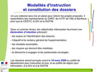 Modalités d'instruction
et constitution des dossiers
Un jury national sera mis en place pour retenir les projets proposés. Il
rassemblera des représentants du GART, de l’UTP, de Ville et Banlieue,
ainsi que le CERTU, la DIV et la DGITM.
Dans un premier temps, les collectivités intéressées fourniront une
déclaration d’intention précisant :
- les enjeux et l’identification des besoins,
- l’objectif et le contenu général de l’expérimentation,
- les résultats escomptés,
- les moyens qui devront être mobilisés,
- la démarche à engager et les partenariats envisagés.
Les dossiers seront envoyés avant le 16 mars 2009 au préfet de
département pour instruction et avis, et au préfet de région pour
information, à la DIV et à la DGITM.
36 36

 