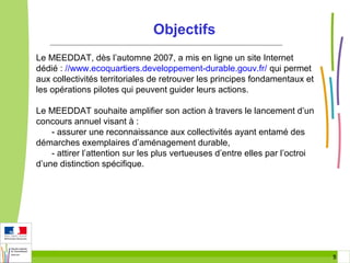 Objectifs
Le MEEDDAT, dès l’automne 2007, a mis en ligne un site Internet
dédié : //www.ecoquartiers.developpement-durable.gouv.fr/ qui permet
aux collectivités territoriales de retrouver les principes fondamentaux et
les opérations pilotes qui peuvent guider leurs actions.
Le MEEDDAT souhaite amplifier son action à travers le lancement d’un
concours annuel visant à :
- assurer une reconnaissance aux collectivités ayant entamé des
démarches exemplaires d’aménagement durable,
- attirer l’attention sur les plus vertueuses d’entre elles par l’octroi
d’une distinction spécifique.

5 5

 