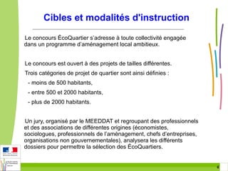 Cibles et modalités d'instruction
Le concours ÉcoQuartier s’adresse à toute collectivité engagée
dans un programme d’aménagement local ambitieux.
Le concours est ouvert à des projets de tailles différentes.
Trois catégories de projet de quartier sont ainsi définies :
- moins de 500 habitants,
- entre 500 et 2000 habitants,
- plus de 2000 habitants.
Un jury, organisé par le MEEDDAT et regroupant des professionnels
et des associations de différentes origines (économistes,
sociologues, professionnels de l’aménagement, chefs d’entreprises,
organisations non gouvernementales), analysera les différents
dossiers pour permettre la sélection des ÉcoQuartiers.

6 6

 