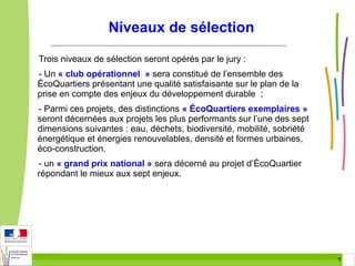 Niveaux de sélection
Trois niveaux de sélection seront opérés par le jury :
- Un « club opérationnel » sera constitué de l’ensemble des
ÉcoQuartiers présentant une qualité satisfaisante sur le plan de la
prise en compte des enjeux du développement durable ;
- Parmi ces projets, des distinctions « ÉcoQuartiers exemplaires »
seront décernées aux projets les plus performants sur l’une des sept
dimensions suivantes : eau, déchets, biodiversité, mobilité, sobriété
énergétique et énergies renouvelables, densité et formes urbaines,
éco-construction.
- un « grand prix national » sera décerné au projet d’ÉcoQuartier
répondant le mieux aux sept enjeux.

7 7

 