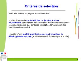 Critères de sélection
Pour être retenu, un projet d’écoquartier doit :
- s’inscrire dans la continuité des projets territoriaux
environnants et bénéficier non seulement au territoire dans lequel il
s’inscrit, mais aussi aux territoires limitrophes (amélioration des
conditions de desserte),
- justifier d'une qualité significative sur les trois piliers du
développement durable (environnemental, économique et social).

8 8

 