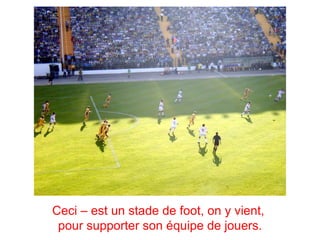 Ceci – est un stade de foot, on y vient,
 pour supporter son équipe de jouers.
 
