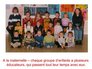 A la maternelle – chaque groupe d’enfants a plusieurs
   éducateurs, qui passent tout leur temps avec eux.
 