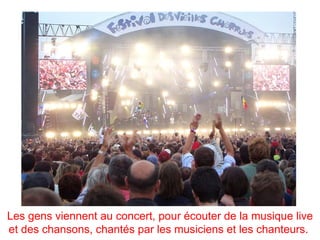Les gens viennent au concert, pour écouter de la musique live
et des chansons, chantés par les musiciens et les chanteurs.
 
