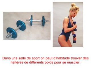 Dans une salle de sport on peut d’habitude trouver des
    haltères de différents poids pour se muscler.
 