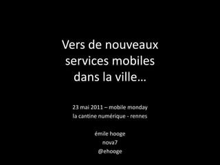 Vers de nouveauxservices mobilesdans la ville…  23 mai 2011 – mobile monday la cantine numérique - rennes émilehooge nova7 @ehooge 