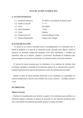 PLAN DE ACCIÓN TUTORIAL 2014

I.- DATOS GENERALES:
1.1.- Institución Educativa

: N° 80553 “Luis Felipe de la Puente Uceda”

1.2.- Grado y/o Sección

: 1° - 5°

1.3.- Nivel

: Secundario

1.4.- Horas Semanales

: 1 hora

1.5.- Turno

: Mañana

1.6.- Director de la I. E

: Flaminio Burgos Castillo

1.7.- Profesor Responsable

: Felipe Carlos Villegas

II. FUNDAMENTACIÓN:
La tutoría es un servicio concebido como el acompañamiento y la orientación que se
brinda al estudiante a lo largo de su formación escolar, teniendo como objetivo central el
promover su desarrollo integral del estudiante como seres individuales y sociables por
naturaleza; tanto en lo afectivo, cognitivo y psicomotor. Percibiendo al estudiante como
persona integral en su proceso de desarrollo y no solamente desde su rol como estudiante.

El servicio de tutoría procurara que los estudiantes; en un ambiente de confianza sean
escuchados, atendidos y orientados en los diferentes aspectos de su vida personal y colectivo,
mediante la promoción de espacios de interacción social y de comunicación horizontal.

Además la labor de tutoría permitirá desarrollar en los estudiantes las capacidades; de
relación interpersonal y relación social mediante una praxis valorativa – axiológica autentico
y real.

III. OBJETIVOS:
Objetivo General:
Realizar el acompañamiento socio afectivo y cognitivo a los estudiantes para contribuir a su
formación integral, orientando su proceso de desarrollo en una dirección beneficiosa para
ellos y previniendo los problemas que puedan aparecer a lo largo del mismo.

 