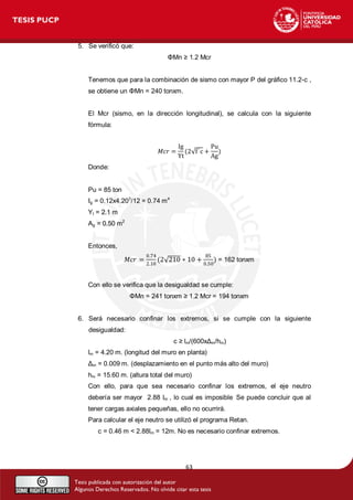 63 
5. Se verificó que: 
ΦMn ≥ 1.2 Mcr 
Tenemos que para la combinación de sismo con mayor P del gráfico 11.2-c , 
se obtiene un ΦMn = 240 tonxm. 
El Mcr (sismo, en la dirección longitudinal), se calcula con la siguiente 
fórmula: 
푀푐푟 = 
Ig 
Yt 
(2 f ′c + 
Pu 
Ag 
) 
Donde: 
Pu = 85 ton 
Ig = 0.12x4.203/12 = 0.74 m4 
Yt = 2.1 m 
Ag = 0.50 m2 
Entonces, 
푀푐푟 = 
0.74 
2.10 
(2 210 ∗ 10 + 
85 
0.50 
) = 162 tonxm 
Con ello se verifica que la desigualdad se cumple: 
ΦMn = 241 tonxm ≥ 1.2 Mcr = 194 tonxm 
6. Será necesario confinar los extremos, si se cumple con la siguiente 
desigualdad: 
c ≥ lm/(600xΔm/hm) 
lm = 4.20 m. (longitud del muro en planta) 
Δm = 0.009 m. (desplazamiento en el punto más alto del muro) 
hm = 15.60 m. (altura total del muro) 
Con ello, para que sea necesario confinar los extremos, el eje neutro 
debería ser mayor 2.88 lm , lo cual es imposible. Se puede concluir que al 
tener cargas axiales pequeñas, ello no ocurrirá. 
Para calcular el eje neutro se utilizó el programa Retan. 
c = 0.46 m < 2.88lm = 12m. No es necesario confinar extremos. 
 