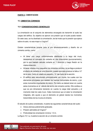 70 
PARTE 3: CIMENTACION 
15. CIMIENTOS CORRIDOS 
15.1 CONSIDERACIONES GENERALES 
La cimentación es el conjunto de elementos encargado de transmitir al suelo las 
cargas del edificio. Su objetivo es ejercer una presión que el suelo pueda resistir. 
En este caso, se ha diseñado la cimentación, de tal modo que la presión que ejerza 
sobre el suelo, no sea mayor a 3 kg/cm2. 
Existen características propias para el pre dimensionamiento y diseño de un 
cimiento corrido, como: 
 Al tener una carga uniformemente distribuida a lo largo del muro, 
desaparece el concepto de cortante en dos direcciones (punzonamiento), 
por lo que bastará calcular cortante en 1 dirección y luego flexión en la 
misma dirección. 
 Al tener volados muy pequeños los cimientos corridos, no se llega a producir 
el efecto de cortante en una dirección, puesto que éste produce la falla a “d” 
de la cara. Como el volado es pequeño, “d” cae fuera de la sección. 
 El edificio está estructurado principalmente con muros, los cuales son los 
elementos principales que resisten las fuerzas horizontales de sismo, y por 
ende momentos importantes de sismo. Por tanto se deberá tener en cuenta 
estos momentos en el cálculo del ancho del cimiento corrido. Ello conlleva a 
que se pre dimensione teniendo en cuenta la carga total actuante y el 
momento total de cada muro. Cabe mencionar que al estar la cimentación 
integrada, ello ayuda a que el elemento en global resista los momentos 
transmitidos de los muros al cimiento. 
El estudio de suelos considerado, muestra las siguientes características del suelo: 
 Grava arenosa pobremente graduada. 
 Presión admisible qt=3 kg/cm2 
 Profundidad de cimentación mínima: 1.5 m. 
La figura 15.1-a, muestra la sección de un cimiento corrido: 
 
