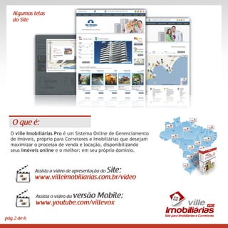 Algumas telas
   do Site




   O que é:
  O ville Imobiliárias Pro é um Sistema Online de Gerenciamento
  de Imóveis, próprio para Corretores e Imobiliárias que desejam
  maximizar o processo de venda e locação, disponibilizando
  seus imóveis online e o melhor: em seu próprio domínio.



             Assista o vídeo de apresentação do   Site:
             www.villeimobiliarias.com.br/video

             Assista o vídeo da   versão Mobile:
             www.youtube.com/villevox                                  vi ll e
                                                                   Imobiliárias
                                                                   Site para Imobiliárias e Corretores
pág.2 de 6
 