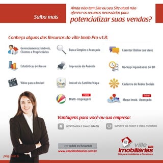 Ainda não tem Site ou seu Site atual não
                                      oferece os recursos necessários para
                Saiba mais
                                     potencializar suas vendas?

   Conheça alguns dos Recursos do ville Imob Pro v1.8:




                            Vantagens para você ou sua empresa:
                                  HOSPEDAGEM E EMAILS GRÁTIS    SUPORTE VIA TICKET E VÍDEO-TUTORIAIS




                                                                       vi ll e
                             www.villeimobiliarias.com.br          Imobiliárias
                                                                  Site para Imobiliárias e Corretores
pág.3 de 6
 