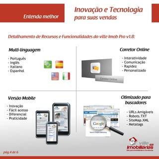 Inovação e Tecnologia
               Entenda melhor           para suas vendas


      Detalhamento de Recursos e Funcionalidades do ville Imob Pro v1.8:


      Multi-linguagem                                           Corretor Online
  -    Português                                                 -   Interatividade
  -    Inglês                                                    -   Comunicação
  -    Italiano                                                  -   Rapidez
  -    Espanhol                                                  -   Personalizado




   Versão Mobile                                                Otimizado para
                                                                  buscadores
  -   Inovação
  -   Fácil acesso
                                                                      -   URLs Amigáveis
  -   Diferencial
                                                                      -   Robots.TXT
  -   Praticidade
                                                                      -   SiteMap.XML
                                                                      -   Metatags




                                                                          ville
                                                                      Imobiliárias
                                                                      Site para Imobiliárias e Corretores
pág.4 de 6
 