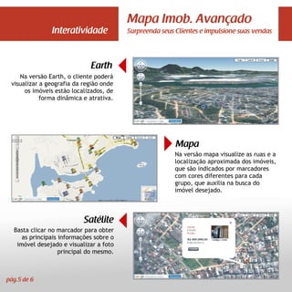 Mapa Imob. Avançado
               Interatividade            Surpreenda seus Clientes e impulsione suas vendas




                             Earth
    Na versão Earth, o cliente poderá
 visualizar a geografia da região onde
      os imóveis estão localizados, de
            forma dinâmica e atrativa.




                                                         Mapa
                                                         Na versão mapa visualize as ruas e a
                                                         localização aproximada dos imóveis,
                                                         que são indicados por marcadores
                                                         com cores diferentes para cada
                                                         grupo, que auxilia na busca do
                                                         imóvel desejado.



                           Satélite
  Basta clicar no marcador para obter
     as principais informações sobre o
   imóvel desejado e visualizar a foto
                   principal do mesmo.



pág.5 de 6
 