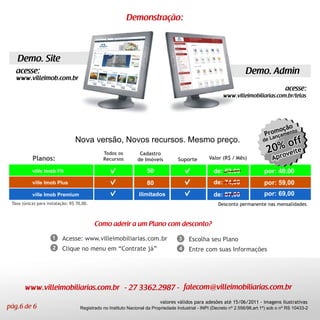 Demonstração:



   Demo. Site
   acesse:                                                                                                            Demo. Admin
   www.villeimob.com.br
                                                                                                                                          acesse:
                                                                                                           www.villeimobiliarias.com.br/telas




                                                                                                                                      ção
                                                                                                                                   momento
                                                                                                                                Pro a
                                                                                                                                   anç
                                 Nova versão, Novos recursos. Mesmo preço.                                                     de L

                                               Todos os          Cadastro
           Planos:                             Recursos         de Imóveis          Suporte         Valor (R$ / Mês)

           ville Imob Fit                                            50                               de: 62,00                 por: 49,00
           ville Imob Plus                                           80                               de: 74,00                 por: 59,00
           ville Imob Premium                                    ilimitados                           de: 87,00                 por: 69,00
 Taxa (única) para instalação: R$ 70,00.                                                                 Desconto permanente nas mensalidades



                                           Como aderir a um Plano com desconto?
                     1    Acesse: www.villeimobiliarias.com.br                       3    Escolha seu Plano
                     2    Clique no menu em “Contrate já”                            4    Entre com suas Informações




       www.villeimobiliarias.com.br - 27 3362.2987 - falecom@villeimobiliarias.com.br
                                                                            valores válidos para adesões até 15/06/2011 - imagens ilustrativas
pág.6 de 6                          Registrado no Instituto Nacional da Propriedade Industrial - INPI (Decreto nº 2.556/98,art.1º) sob o nº RS 10433-2
 