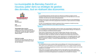 La municipalité de Barnsley franchit un
nouveau palier dans sa stratégie de gestion
des données, tout en réalisant des économies
Secteur
Gouvernement
Lieu
Royaume-Uni
Technologie mise en œuvre
Logiciel de Location Intelligence MapInfo
Professional®, Smart City, logiciel de gestion
des données MapInfo Manager, Spectrum
Spatial analyst®
Profil de la société
Couvrant une zone de plus de 336 km², la
communauté urbaine de Barnsley compte
220 000 habitants.
12
Défi
Solution
Avantages
• La municipalité de Barnsley cherchait à réduire ses dépenses et améliorer la qualité du service
proposé en améliorant l'accès de ses clients et de son personnel aux données détenues sur les biens
immobiliers, les sites ainsi que d'autres actifs géographiques.
• Sachant que plus de 80 % des données détenues par les autorités locales sont d'ordre géographique,
la création d'un système d'informations géographiques représentait un aspect essentiel de la stratégie
commerciale.
• En outre, la municipalité tenait à améliorer l'expérience client en proposant un éventail de services
élargi, comprenant notamment un outil en ligne en libre-service.
• La municipalité de Barnsley utilisait déjà le logiciel de gestion des données MapInfo Professional à des
fins de cartographie et d'analyse géographique, ainsi que le logiciel MapInfo Manager afin d'élaborer et
gérer des catalogues centralisés de données spatiales.
• Suite à l'ajout du logiciel basé sur Web, Spectrum Spatial Analyst, Barnsley a créé le service
MyProperty permettant aux résidents de saisir leur code postal pour accéder à des informations
concernant leur quartier, par exemple, les écoles, les médecins et les horaires des services locaux.
• Les résidents peuvent également accéder aux cartes interactives de la municipalité de Barnsley. Cette
application leur permet d'afficher des informations en superposition sur une carte détaillée de la zone.
Ainsi, en cliquant sur « Parking », ils peuvent instantanément afficher sur la carte les zones de
stationnement.
• Sur une période de cinq ans, la solution SaaS a permis d'effectuer 38 % d'économies par rapport à une
option interne, tout en garantissant un taux de disponibilité de 99,9 % sur un réseau contrôlé et sécurisé.
• Le système d'informations géographiques représente l'épine dorsale de la stratégie de gestion des données
adoptée par la municipalité.
• Cette solution encourage les clients à utiliser le service en ligne plutôt que les centres d'appels pour
contacter la municipalité et facilite cette transition. En outre, elle offre de meilleures fonctions d'analyse
s'appuyant sur les données démographiques, les statistiques de la criminalité et les transports.
Étude de cas
 
