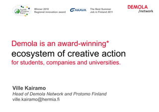 Winner 2010                 The Best Summer
                    Regional innovation award   Job in Finland 2011




Demola is an award-winning*
ecosystem of creative action
for students, companies and universities.



 Ville Kairamo
 Head of Demola Network and Protomo Finland
 ville.kairamo@hermia.fi
Operated by Hermia Ltd.
 