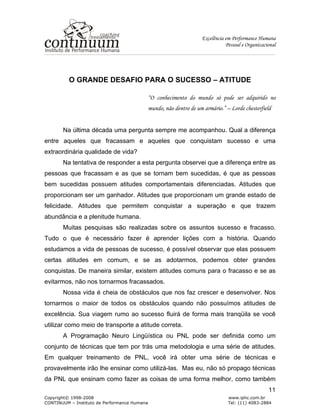Excelência em Performance Humana
Pessoal e Organizacional
Copyright© 1998-2008 www.iphc.com.br
CONTINUUM – Instituto de Performance Humana Tel: (11) 4083-2884
11
O GRANDE DESAFIO PARA O SUCESSO – ATITUDE
“O conhecimento do mundo só pode ser adquirido no
mundo, não dentro de um armário.” – Lorde chesterfield
Na última década uma pergunta sempre me acompanhou. Qual a diferença
entre aqueles que fracassam e aqueles que conquistam sucesso e uma
extraordinária qualidade de vida?
Na tentativa de responder a esta pergunta observei que a diferença entre as
pessoas que fracassam e as que se tornam bem sucedidas, é que as pessoas
bem sucedidas possuem atitudes comportamentais diferenciadas. Atitudes que
proporcionam ser um ganhador. Atitudes que proporcionam um grande estado de
felicidade. Atitudes que permitem conquistar a superação e que trazem
abundância e a plenitude humana.
Muitas pesquisas são realizadas sobre os assuntos sucesso e fracasso.
Tudo o que é necessário fazer é aprender lições com a história. Quando
estudamos a vida de pessoas de sucesso, é possível observar que elas possuem
certas atitudes em comum, e se as adotarmos, podemos obter grandes
conquistas. De maneira similar, existem atitudes comuns para o fracasso e se as
evitarmos, não nos tornarmos fracassados.
Nossa vida é cheia de obstáculos que nos faz crescer e desenvolver. Nos
tornarmos o maior de todos os obstáculos quando não possuímos atitudes de
excelência. Sua viagem rumo ao sucesso fluirá de forma mais tranqüila se você
utilizar como meio de transporte a atitude correta.
A Programação Neuro Lingüística ou PNL pode ser definida como um
conjunto de técnicas que tem por trás uma metodologia e uma série de atitudes.
Em qualquer treinamento de PNL, você irá obter uma série de técnicas e
provavelmente irão lhe ensinar como utilizá-las. Mas eu, não só propago técnicas
da PNL que ensinam como fazer as coisas de uma forma melhor, como também
 