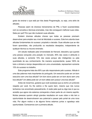 Excelência em Performance Humana
Pessoal e Organizacional
Copyright© 1998-2008 www.iphc.com.br
CONTINUUM – Instituto de Performance Humana Tel: (11) 4083-2884
12
gosto de ensinar o que está por trás desta Programação, ou seja, uma série de
atitudes.
Pessoas saem de diversos treinamentos de PNL e ficam surpreendidas
com os conceitos e técnicas ensinadas, mas não conseguem melhorar suas vidas.
Sabe por quê? Por que não mudaram suas atitudes.
Existem diversas atitudes chaves que todas as pessoas precisam
desenvolver para ampliar seu nível de felicidade e sucesso. Este livro aborda duas
atitudes fundamentais do sucesso: propósito e decisão. Duas atitudes que se não
forem aprendidas, não produzirão os resultados desejados, independente de
qualquer técnica ou recurso ensinado.
Um estudo realizado pela Universidade de Harvard, descobriu que quando
uma pessoa conquista uma posição no mercado, 85% das vezes é atribuído à
suas atitudes, e somente 15% das vezes porque são inteligentes ou pela
quantidade de seu conhecimento. De maneira surpreendente, quase 100% de
todo o dinheiro e tempo despendidos em uma universidade, representam somente
15% do sucesso no trabalho.
Este programa trata dos 85% que são responsáveis pelo sucesso. Atitude é
uma das palavras mais importantes do português. Um executivo pode ser um bom
executivo sem uma boa atitude? Um bom aluno pode ser um bom aluno sem uma
boa atitude? Um atleta pode ser um bom atleta sem possuir uma boa atitude?
Antes de iniciarmos, gostaria que você soubesse que eu tenho um profundo
respeito por você. Eu lhe estimo e lhe quero bem, mesmo que nós nunca
tenhamos nos encontrado pessoalmente. A razão pela qual eu digo isso é que eu
acredito que agora nós estamos começando a fazer parte de um mesmo espírito.
Muitas pessoas querem atingir grandes resultados em suas vidas e não tem a
oportunidade de desenvolverem seu potencial e passar pelo portal de uma nova
vida. Por algum motivo e de alguma forma estamos juntos e agradeço esta
oportunidade. Comecemos com a primeira atitude.
 