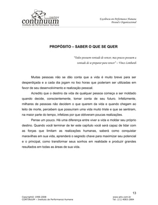 Excelência em Performance Humana
Pessoal e Organizacional
Copyright© 1998-2008 www.iphc.com.br
CONTINUUM – Instituto de Performance Humana Tel: (11) 4083-2884
13
PROPÓSITO – SABER O QUE SE QUER
“Todos possuem vontade de vencer, mas poucos possuem a
vontade de se preparar para vencer” – Vince Lombardi
Muitas pessoas não se dão conta que a vida é muito breve para ser
desperdiçada e a cada dia jogam no lixo horas que poderiam ser utilizadas em
favor de seu desenvolvimento e realização pessoal.
Acredito que o destino da vida de qualquer pessoa começa a ser moldado
quando decide, conscientemente, tomar conta de seu futuro. Infelizmente,
milhares de pessoas não decidem o que querem da vida e quando chegam ao
leito de morte, percebem que possuíram uma vida muito triste e que se sentiram,
na maior parte do tempo, infelizes por que obtiveram poucas realizações.
Pense um pouco. Há uma diferença entre viver a vida e moldar seu próprio
destino. Quando você terminar de ler este capítulo você será capaz de lidar com
as forças que limitam as realizações humanas, saberá como conquistar
maravilhas em sua vida, aprenderá o segredo chave para maximizar seu potencial
e o principal, como transformar seus sonhos em realidade e produzir grandes
resultados em todas as áreas de sua vida.
 