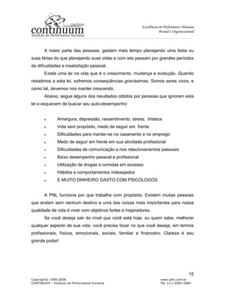 Excelência em Performance Humana
Pessoal e Organizacional
Copyright© 1998-2008 www.iphc.com.br
CONTINUUM – Instituto de Performance Humana Tel: (11) 4083-2884
15
A maior parte das pessoas, gastam mais tempo planejando uma festa ou
suas férias do que planejando suas vidas e com isto passam por grandes períodos
de dificuldades e insatisfação pessoal.
Existe uma lei na vida que é o crescimento, mudança e evolução. Quando
resistimos a esta lei, sofremos conseqüências gravíssimas. Somos seres vivos, e
como tal, devemos nos manter crescendo.
Abaixo, segue alguns dos resultados obtidos por pessoas que ignoram esta
lei e esquecem de buscar seu auto-desempenho:
• Amargura, depressão, ressentimento, stress, tristeza
• Vida sem propósito, medo de seguir em frente
• Dificuldades para manter-se no casamento e no emprego
• Medo de seguir em frente em sua atividade profissional
• Dificuldades de comunicação e nos relacionamentos pessoais
• Baixo desempenho pessoal e profissional
• Utilização de drogas e comidas em excesso
• Hábitos e comportamentos indesejados
• E MUITO DINHEIRO GASTO COM PSICÓLOGOS
A PNL funciona por que trabalha com propósito. Existem muitas pessoas
que andam sem nenhum destino e uma das coisas mais importantes para nossa
qualidade de vida é viver com objetivos fortes e inspiradores.
Se você deseja sair do nível que você está hoje, ou quem sabe, melhorar
qualquer aspecto de sua vida, você precisa focar no que você deseja, em termos
profissionais, físicos, emocionais, sociais, familiar e financeiro. Clareza é seu
grande poder!
 