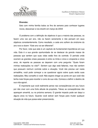 Excelência em Performance Humana
Pessoal e Organizacional
Copyright© 1998-2008 www.iphc.com.br
CONTINUUM – Instituto de Performance Humana Tel: (11) 4083-2884
21
Diversão:
Saio com minha família todos os fins de semana para conhecer lugares
novos, descansar e nos divertir em março de 20XX
O problema com a definição de objetivos é que a maioria das pessoas, os
fazem uma vez por ano, não os fazem seriamente e não pensam em seus
objetivos consistentemente. Como resultado, a cada ano sofrem da síndrome do
ano novo e dizem: “Este ano vai ser diferente!”.
Por favor, note que este é um capítulo de fundamental importância em sua
vida. Esta é a sua grande oportunidade de se destacar da grande massa de
pessoas que sentem que suas vidas estão fora do controle. O período onde
ocorrem as grandes crises pessoais é entre os trinta e cinco e cinqüenta e cinco
anos, de repente as pessoas se deparam com uma pergunta: “Quais foram
minhas realizações na vida?”. Sentem que algo está faltando, mas não sentem
que possuem nenhum controle sobre a situação. Você não precisa cair nesta
armadilha, você pode começar a se questionar agora sobre quais serão suas
realizações. Meu conselho à você: Não espere chegar ao ponto em que você não
tenha mais forças para reverter o rumo de sua vida. Comece a definir o destino de
sua vida agora!.
É importante que você realmente pense nas conseqüências em seu futuro
por não viver com uma forte atitude de propósito. Talvez as conseqüências não
apareçam amanhã, ou na próxima semana. O grande impacto pode ser daqui a
alguns anos no futuro. Quando você estiver sem forças para mudar qualquer
situação de vida que possa estar presenciando.
 