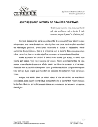 Excelência em Performance Humana
Pessoal e Organizacional
Copyright© 1998-2008 www.iphc.com.br
CONTINUUM – Instituto de Performance Humana Tel: (11) 4083-2884
22
AS FORÇAS QUE IMPEDEM OS GRANDES OBJETIVOS
“Existem duas maneiras para deslizar facilmente
pela vida; acreditar em tudo ou duvidar de tudo;
ambas nos poupam de pensar” – Alfred Korzybski
Se você deseja mais para sua vida então é necessário traçar objetivos que
ultrapassem sua zona de conforto. Isto significa que para você ampliar seu nível
de realização pessoal, profissional, financeiro e outros e necessário trilhar
caminhos desconhecidos. Este é o problema com a maioria das pessoas porque
trilhar caminhos desconhecidos significa mudanças e fazer coisas diferentes.
Nada acontece por acaso. A chuva não ocorre por acaso, o vento não
ocorre por acaso, você não nasceu por acaso. Todos acontecimentos na vida
possui uma relação de causa e efeito, assim também é o sucesso e o fracasso.
Pessoas bem sucedidas conseguem obter grandes resultados porque conseguem
lidar com as duas forças que impedem as pessoas de realizarem mais para suas
vidas.
Forças que estão além de nossa razão e que eu chamo de matadoras
silenciosas. Elas atuam no indivíduo constantemente e os mantém refém de suas
limitações. Quando aprendemos administra-las, o sucesso surge como um passe
de mágica.
 