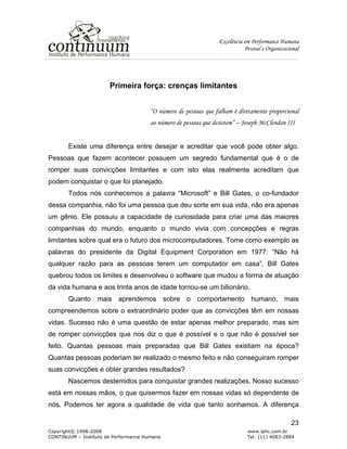 Excelência em Performance Humana
Pessoal e Organizacional
Copyright© 1998-2008 www.iphc.com.br
CONTINUUM – Instituto de Performance Humana Tel: (11) 4083-2884
23
Primeira força: crenças limitantes
“O número de pessoas que falham é diretamente proporcional
ao número de pessoas que desistem” – Joseph McClendon III
Existe uma diferença entre desejar e acreditar que você pode obter algo.
Pessoas que fazem acontecer possuem um segredo fundamental que é o de
romper suas convicções limitantes e com isto elas realmente acreditam que
podem conquistar o que foi planejado.
Todos nós conhecemos a palavra “Microsoft” e Bill Gates, o co-fundador
dessa companhia, não foi uma pessoa que deu sorte em sua vida, não era apenas
um gênio. Ele possuiu a capacidade de curiosidade para criar uma das maiores
companhias do mundo, enquanto o mundo vivia com concepções e regras
limitantes sobre qual era o futuro dos microcomputadores. Tome como exemplo as
palavras do presidente da Digital Equipment Corporation em 1977: “Não há
qualquer razão para as pessoas terem um computador em casa”, Bill Gates
quebrou todos os limites e desenvolveu o software que mudou a forma de atuação
da vida humana e aos trinta anos de idade tornou-se um bilionário.
Quanto mais aprendemos sobre o comportamento humano, mais
compreendemos sobre o extraordinário poder que as convicções têm em nossas
vidas. Sucesso não é uma questão de estar apenas melhor preparado, mas sim
de romper convicções que nos diz o que é possível e o que não é possível ser
feito. Quantas pessoas mais preparadas que Bill Gates existiam na época?
Quantas pessoas poderiam ter realizado o mesmo feito e não conseguiram romper
suas convicções e obter grandes resultados?
Nascemos destemidos para conquistar grandes realizações. Nosso sucesso
está em nossas mãos, o que quisermos fazer em nossas vidas só dependente de
nós. Podemos ter agora a qualidade de vida que tanto sonhamos. A diferença
 