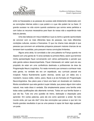 Excelência em Performance Humana
Pessoal e Organizacional
Copyright© 1998-2008 www.iphc.com.br
CONTINUUM – Instituto de Performance Humana Tel: (11) 4083-2884
24
entre os fracassados e as pessoas de sucesso está diretamente relacionada com
as convicções internas sobre o que podem e o que não podem ter ou fazer. O
grande sucesso na vida ocorre quando aceitamos que somos seres perfeitos e
com todos os recursos necessários para fazer da nossa vida a experiência mais
bela do planeta.
Uma das belezas em meus trabalhos é que eu tenho a grande oportunidade
de conviver com os mais diferentes tipos de pessoas, nas mais diferentes
condições culturais, sociais e financeiras. O que me chama mais atenção é que
pessoas que convivem em ambientes prósperos possuem maiores chances de se
tornarem bem sucedidas, pois possuem menos convicções limitantes.
Alguns anos atrás, fui convidado a dar uma palestra na França quando me
deparei com uma garota de 13 anos sentada na primeira fileira, assim que terminei
minha apresentação fiquei conversando com vários participantes e percebi que
esta garota estava desacompanhada. Fiquei interessado em saber qual era seu
propósito de estar em uma conferência destinada a profissionais da área da
Programação Neuro Lingüística. Foi neste momento que comecei a conhecer mais
esta garota, na verdade ela era um espetáculo, seu currículo pessoal era
invejável. Falava fluentemente quatro idiomas, sendo que um deles era o
mandarim, tocava violão, violino, piano, flauta e já era formada em Programação
Neuro-lingüística. Seu plano para o futuro era fazer um doutorado em medicina.
Muitos acreditariam que esta garota é super dotada, que possui algum dom sobre
natural, mas nada disso é verdade. Ela simplesmente possui uma família onde
todas estas qualificações são altamente normais. Todos em sua família faziam o
que ela faz. Tudo era uma questão de treino, dedicação e disposição para
aprender. Em outras palavras, para ela era como aprender a andar. Se todo
mundo anda, por que ela não? Uma das convicções que possuo e que tem me
trazido grandes resultados é que se uma pessoa é capaz de fazer algo qualquer
um pode.
 