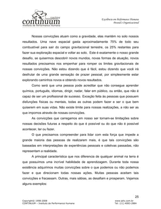 Excelência em Performance Humana
Pessoal e Organizacional
Copyright© 1998-2008 www.iphc.com.br
CONTINUUM – Instituto de Performance Humana Tel: (11) 4083-2884
25
Nossas convicções atuam como a gravidade, elas mantém no solo nossos
resultados. Uma nave espacial gasta aproximadamente 75% de todo seu
combustível para sair do campo gravitacional terrestre, os 25% restantes para
fazer sua exploração espacial e voltar ao solo. Este é exatamente o nosso grande
desafio, se quisermos descobrir novos mundos, novas formas de atuação, novos
resultados precisamos nos empenhar para romper os limites gravitacionais de
nossas convicções. Não estou dizendo que é fácil, estou dizendo que você irá
desfrutar de uma grande sensação de prazer pessoal, por simplesmente estar
explorando caminhos novos e obtendo novos resultados.
Como será que uma pessoa pode acreditar que não consegue aprender
química, português, idiomas, dirigir, nadar, falar em público, ou então, que não é
capaz de ser um profissional de sucesso. Exceção feita às pessoas que possuem
disfunções físicas ou mentais, todas as outras podem fazer e ser o que bem
quiserem em suas vidas. Não existe limite para nossas realizações, a não ser as
que impomos através de nossas convicções.
As convicções que carregamos em nosso ser tornam-se limitações sobre
nossas decisões futuras a respeito do que é possível ou do que não é possível
acontecer, ter ou fazer.
O que precisamos compreender para lidar com esta força que impede a
grande maioria das pessoas de realizarem mais, é que tais convicções são
baseadas em interpretações de experiências pessoais e coletivas passadas, não
representam a realidade.
A principal característica que nos diferencia de qualquer animal na terra é
que possuímos uma incrível habilidade de aprendizagem. Durante toda nossa
existência adquirimos muitas convicções sobre o que podemos ou não podemos
fazer e que direcionam todas nossas ações. Muitas pessoas aceitam tais
convicções e fracassam. Outras, mais sábias, as desafiam e prosperam. Vejamos
alguns exemplos:
 