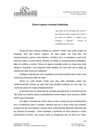 Excelência em Performance Humana
Pessoal e Organizacional
Copyright© 1998-2008 www.iphc.com.br
CONTINUUM – Instituto de Performance Humana Tel: (11) 4083-2884
27
Como superar crenças limitantes
“Que Deus me dê serenidade para aceitar o
que não posso mudar, coragem para mudar o
que pode ser mudado, e sabedoria para
distinguir a diferença.” - Oração da
Serenidade (São Francisco)
Quais são seus maiores desejos ou sonhos? Talvez você queira mudar de
emprego, abrir seu próprio negócio, ter mais saúde, ser mais feliz nos
relacionamentos, ganhar mais dinheiro, contribuir com a sociedade a qual você
pertence, falar um outro idioma, eliminar um hábito ou comportamento indesejado,
falar em público e outros. Pense por alguns instantes sobre as coisas que você
deseja e responda a uma pergunta muito simples: Por que você não é capaz de
transformar este sonho em realidade?
Qualquer resposta por mais verdadeira que possa parecer para você é uma
crença que limita seu poder de ação.
Assim se você deseja mudar sua vida você necessita mudar seu
condicionamento mental, se você fizer esta simples mudança em sua vida, um
monte de coisas irá mudar simultaneamente.
É provável que eu ainda não lhe conheça pessoalmente, é provável que eu
não saiba sua história, talvez compartilhando minha história você comece a refletir
sobre suas convicções.
Em algum momento de minha vida eu criei a crença de que conhecimento
era o fundamento para o sucesso. Aprendi que era a única coisa que ninguém
poderia tirar de uma pessoa e quanto mais conhecimento adquirido melhores são
as chances de atuação. Como resultado, li centenas de livros técnicos e sobre
performance humana, ouvi quase todos os programas que eu tinha em mãos,
 