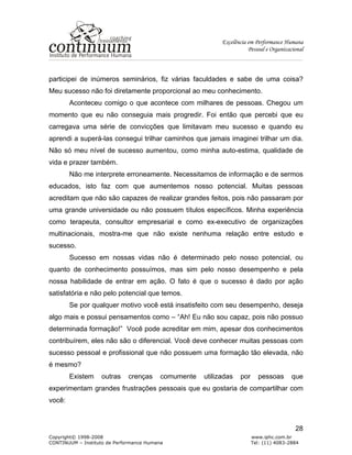 Excelência em Performance Humana
Pessoal e Organizacional
Copyright© 1998-2008 www.iphc.com.br
CONTINUUM – Instituto de Performance Humana Tel: (11) 4083-2884
28
participei de inúmeros seminários, fiz várias faculdades e sabe de uma coisa?
Meu sucesso não foi diretamente proporcional ao meu conhecimento.
Aconteceu comigo o que acontece com milhares de pessoas. Chegou um
momento que eu não conseguia mais progredir. Foi então que percebi que eu
carregava uma série de convicções que limitavam meu sucesso e quando eu
aprendi a superá-las consegui trilhar caminhos que jamais imaginei trilhar um dia.
Não só meu nível de sucesso aumentou, como minha auto-estima, qualidade de
vida e prazer também.
Não me interprete erroneamente. Necessitamos de informação e de sermos
educados, isto faz com que aumentemos nosso potencial. Muitas pessoas
acreditam que não são capazes de realizar grandes feitos, pois não passaram por
uma grande universidade ou não possuem títulos específicos. Minha experiência
como terapeuta, consultor empresarial e como ex-executivo de organizações
multinacionais, mostra-me que não existe nenhuma relação entre estudo e
sucesso.
Sucesso em nossas vidas não é determinado pelo nosso potencial, ou
quanto de conhecimento possuímos, mas sim pelo nosso desempenho e pela
nossa habilidade de entrar em ação. O fato é que o sucesso é dado por ação
satisfatória e não pelo potencial que temos.
Se por qualquer motivo você está insatisfeito com seu desempenho, deseja
algo mais e possui pensamentos como – “Ah! Eu não sou capaz, pois não possuo
determinada formação!” Você pode acreditar em mim, apesar dos conhecimentos
contribuírem, eles não são o diferencial. Você deve conhecer muitas pessoas com
sucesso pessoal e profissional que não possuem uma formação tão elevada, não
é mesmo?
Existem outras crenças comumente utilizadas por pessoas que
experimentam grandes frustrações pessoais que eu gostaria de compartilhar com
você:
 