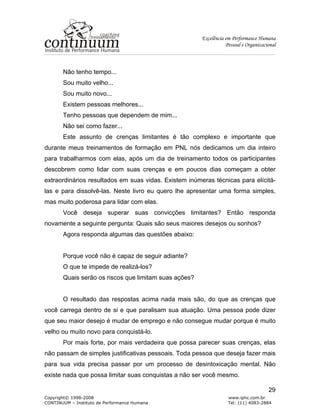 Excelência em Performance Humana
Pessoal e Organizacional
Copyright© 1998-2008 www.iphc.com.br
CONTINUUM – Instituto de Performance Humana Tel: (11) 4083-2884
29
Não tenho tempo...
Sou muito velho...
Sou muito novo...
Existem pessoas melhores...
Tenho pessoas que dependem de mim...
Não sei como fazer...
Este assunto de crenças limitantes é tão complexo e importante que
durante meus treinamentos de formação em PNL nós dedicamos um dia inteiro
para trabalharmos com elas, após um dia de treinamento todos os participantes
descobrem como lidar com suas crenças e em poucos dias começam a obter
extraordinários resultados em suas vidas. Existem inúmeras técnicas para elícitá-
las e para dissolvê-las. Neste livro eu quero lhe apresentar uma forma simples,
mas muito poderosa para lidar com elas.
Você deseja superar suas convicções limitantes? Então responda
novamente a seguinte pergunta: Quais são seus maiores desejos ou sonhos?
Agora responda algumas das questões abaixo:
Porque você não é capaz de seguir adiante?
O que te impede de realizá-los?
Quais serão os riscos que limitam suas ações?
O resultado das respostas acima nada mais são, do que as crenças que
você carrega dentro de si e que paralisam sua atuação. Uma pessoa pode dizer
que seu maior desejo é mudar de emprego e não consegue mudar porque é muito
velho ou muito novo para conquistá-lo.
Por mais forte, por mais verdadeira que possa parecer suas crenças, elas
não passam de simples justificativas pessoais. Toda pessoa que deseja fazer mais
para sua vida precisa passar por um processo de desintoxicação mental. Não
existe nada que possa limitar suas conquistas a não ser você mesmo.
 