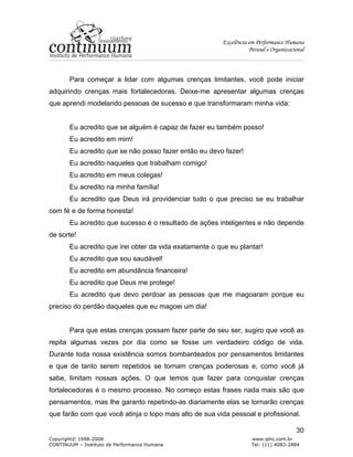 Excelência em Performance Humana
Pessoal e Organizacional
Copyright© 1998-2008 www.iphc.com.br
CONTINUUM – Instituto de Performance Humana Tel: (11) 4083-2884
30
Para começar a lidar com algumas crenças limitantes, você pode iniciar
adquirindo crenças mais fortalecedoras. Deixe-me apresentar algumas crenças
que aprendi modelando pessoas de sucesso e que transformaram minha vida:
Eu acredito que se alguém é capaz de fazer eu também posso!
Eu acredito em mim!
Eu acredito que se não posso fazer então eu devo fazer!
Eu acredito naqueles que trabalham comigo!
Eu acredito em meus colegas!
Eu acredito na minha família!
Eu acredito que Deus irá providenciar tudo o que preciso se eu trabalhar
com fé e de forma honesta!
Eu acredito que sucesso é o resultado de ações inteligentes e não depende
de sorte!
Eu acredito que irei obter da vida exatamente o que eu plantar!
Eu acredito que sou saudável!
Eu acredito em abundância financeira!
Eu acredito que Deus me protege!
Eu acredito que devo perdoar as pessoas que me magoaram porque eu
preciso do perdão daqueles que eu magoei um dia!
Para que estas crenças possam fazer parte de seu ser, sugiro que você as
repita algumas vezes por dia como se fosse um verdadeiro código de vida.
Durante toda nossa existência somos bombardeados por pensamentos limitantes
e que de tanto serem repetidos se tornam crenças poderosas e, como você já
sabe, limitam nossas ações. O que temos que fazer para conquistar crenças
fortalecedoras é o mesmo processo. No começo estas frases nada mais são que
pensamentos, mas lhe garanto repetindo-as diariamente elas se tornarão crenças
que farão com que você atinja o topo mais alto de sua vida pessoal e profissional.
 