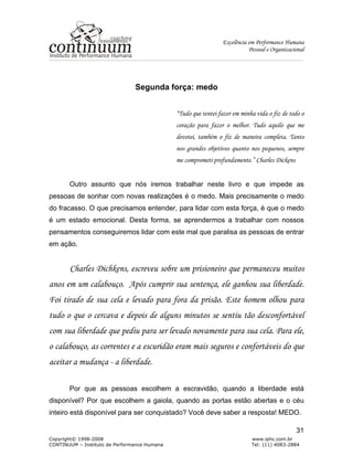 Excelência em Performance Humana
Pessoal e Organizacional
Copyright© 1998-2008 www.iphc.com.br
CONTINUUM – Instituto de Performance Humana Tel: (11) 4083-2884
31
Segunda força: medo
“Tudo que tentei fazer em minha vida o fiz de todo o
coração para fazer o melhor. Tudo aquilo que me
devotei, também o fiz de maneira completa. Tanto
nos grandes objetivos quanto nos pequenos, sempre
me comprometi profundamente.” Charles Dickens
Outro assunto que nós iremos trabalhar neste livro e que impede as
pessoas de sonhar com novas realizações é o medo. Mais precisamente o medo
do fracasso. O que precisamos entender, para lidar com esta força, é que o medo
é um estado emocional. Desta forma, se aprendermos a trabalhar com nossos
pensamentos conseguiremos lidar com este mal que paralisa as pessoas de entrar
em ação.
Charles Dichkens, escreveu sobre um prisioneiro que permaneceu muitos
anos em um calabouço. Após cumprir sua sentença, ele ganhou sua liberdade.
Foi tirado de sua cela e levado para fora da prisão. Este homem olhou para
tudo o que o cercava e depois de alguns minutos se sentiu tão desconfortável
com sua liberdade que pediu para ser levado novamente para sua cela. Para ele,
o calabouço, as correntes e a escuridão eram mais seguros e confortáveis do que
aceitar a mudança - a liberdade.
Por que as pessoas escolhem a escravidão, quando a liberdade está
disponível? Por que escolhem a gaiola, quando as portas estão abertas e o céu
inteiro está disponível para ser conquistado? Você deve saber a resposta! MEDO.
 