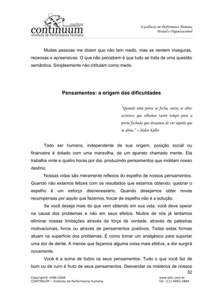 Excelência em Performance Humana
Pessoal e Organizacional
Copyright© 1998-2008 www.iphc.com.br
CONTINUUM – Instituto de Performance Humana Tel: (11) 4083-2884
32
Muitas pessoas me dizem que não tem medo, mas se sentem inseguras,
receosas e apreensivas. O que não percebem é que tudo se trata de uma questão
semântica. Simplesmente não intitulam como medo.
Pensamentos: a origem das dificuldades
“Quando uma porta se fecha, outra se abre;
acontece que olhamos tanto tempo para a
porta fechada que deixamos de ver aquela que
se abriu.” – Helen Keller
Todo ser humano, independente de sua origem, posição social ou
financeira é dotado com uma maravilha, de um aparato chamado mente. Ela
trabalha vinte e quatro horas por dia, produzindo pensamentos que moldam nosso
destino.
Nossas vidas são meramente reflexos do espelho de nossos pensamentos.
Quando não estamos felizes com os resultados que estamos obtendo, quebrar o
espelho é um esforço desnecessário. Quando desejamos obter novas
recompensas por aquilo que fazemos, trocar de espelho não é a solução.
Se você deseja mais do que vem obtendo em sua vida, você deve operar
na causa dos problemas e não em seus efeitos. Muitos de nós já tentamos
eliminar nossas limitações através da força de vontade, através de palestras
motivacionais, livros ou através de pensamentos positivos. Todas estas formas
atuam na superfície dos problemas. É como tomar um analgésico para suportar
uma dor de dente. A menos que façamos alguma coisa mais efetiva, a dor surgirá
novamente.
Você é a soma de todos os seus pensamentos. Tudo o que você faz de
bom ou de ruim é fruto de seus pensamentos. Desvendar os mistérios de nossos
 