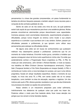 Excelência em Performance Humana
Pessoal e Organizacional
Copyright© 1998-2008 www.iphc.com.br
CONTINUUM – Instituto de Performance Humana Tel: (11) 4083-2884
33
pensamentos é a chave das grandes compreensões, um passo fundamental na
tentativa de eliminar bloqueios pessoais e também adquirir novos recursos para a
conquista da tão sonhada qualidade de vida.
Dentro de cada um de nós existe uma mina de ouro, da qual podemos
extrair tudo aquilo de que necessitamos para levar uma existência gloriosa. Muitas
pessoas encontram-se adormecidas porque desconhecem suas capacidades.
Inúmeras pessoas vivem acorrentadas diariamente, experimentando privações e
dificuldades, porque nunca ninguém as ensinou como mudar a sua própria
experiência e a controlar o que acontece com o seu cérebro. Sofrem, passam por
dificuldades pessoais e profissionais, já que ignoram como utilizar seus
pensamentos para sobrepor as dificuldades diárias.
Há alguns anos atrás saí em busca de conhecimentos que pudessem
melhorar meu desempenho pessoal e profissional. Lembro-me que foi um
momento de muitas tentativas. Encontrei muitos gurus, conceitos e modelos que
apenas conseguiam atuar de forma muito superficial em minha vida. Foi então que
acidentalmente conheci a Programação Neuro Lingüística ou PNL. A PNL foi
criada por dois americanos, John Grinder e Richard Bandler, e muito se baseou
nos trabalhos de Milton Erickson (famoso hipnoterapeura americano), Virginia
Satir (Terapeuta familiar) e Fritz Perls (Especialista em terapia Gestalt). A PNL é
conhecida por muitos como a nova tecnologia do sucesso, por que é uma ciência
pragmática, focada em atingir resultados específicos. Desde o momento de sua
criação, no início dos anos 70, a PNL vem sendo usada não só no campo
terapêutico, como também na área de educação, esportes e negócios. Um dos
motivos pelo qual a PNL oferece grandes resultados é por que ela atua fortemente
nos processos de ampliar as opções dos pensamentos.
Nosso cérebro é um mecanismo preparado para evitar sofrimento,
instintivamente nos afastamos de qualquer coisa que pode nos trazer dor.
Podemos utilizar o medo para ficar bastante alerta, focar nossa atenção nos
perigos que nos cercam e tomar decisões rápidas.
 
