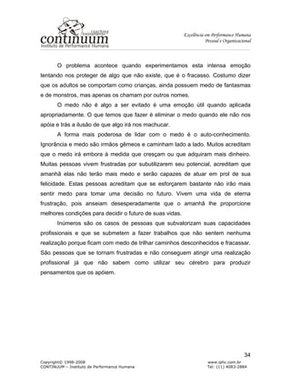 Excelência em Performance Humana
Pessoal e Organizacional
Copyright© 1998-2008 www.iphc.com.br
CONTINUUM – Instituto de Performance Humana Tel: (11) 4083-2884
34
O problema acontece quando experimentamos esta intensa emoção
tentando nos proteger de algo que não existe, que é o fracasso. Costumo dizer
que os adultos se comportam como crianças, ainda possuem medo de fantasmas
e de monstros, mas apenas os chamam por outros nomes.
O medo não é algo a ser evitado é uma emoção útil quando aplicada
apropriadamente. O que temos que fazer é eliminar o medo quando ele não nos
apóia e trás a ilusão de que algo irá nos machucar.
A forma mais poderosa de lidar com o medo é o auto-conhecimento.
Ignorância e medo são irmãos gêmeos e caminham lado a lado. Muitos acreditam
que o medo irá embora à medida que cresçam ou que adquiram mais dinheiro.
Muitas pessoas vivem frustradas por subutilizarem seu potencial, acreditam que
amanhã elas não terão mais medo e serão capazes de atuar em prol de sua
felicidade. Estas pessoas acreditam que se esforçarem bastante não irão mais
sentir medo para tomar uma decisão no futuro. Vivem uma vida de eterna
frustração, pois anseiam desesperadamente que o amanhã lhe proporcione
melhores condições para decidir o futuro de suas vidas.
Inúmeros são os casos de pessoas que subvalorizam suas capacidades
profissionais e que se submetem a fazer trabalhos que não sentem nenhuma
realização porque ficam com medo de trilhar caminhos desconhecidos e fracassar.
São pessoas que se tornam frustradas e não conseguem atingir uma realização
profissional já que não sabem como utilizar seu cérebro para produzir
pensamentos que os apóiem.
 