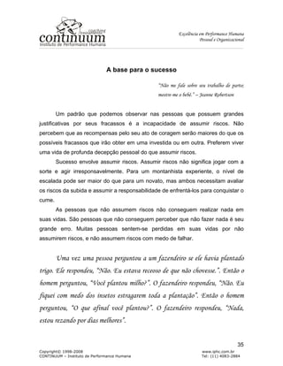 Excelência em Performance Humana
Pessoal e Organizacional
Copyright© 1998-2008 www.iphc.com.br
CONTINUUM – Instituto de Performance Humana Tel: (11) 4083-2884
35
A base para o sucesso
“Não me fale sobre seu trabalho de parto;
mostre-me o bebê.” – Jeanne Robertson
Um padrão que podemos observar nas pessoas que possuem grandes
justificativas por seus fracassos é a incapacidade de assumir riscos. Não
percebem que as recompensas pelo seu ato de coragem serão maiores do que os
possíveis fracassos que irão obter em uma investida ou em outra. Preferem viver
uma vida de profunda decepção pessoal do que assumir riscos.
Sucesso envolve assumir riscos. Assumir riscos não significa jogar com a
sorte e agir irresponsavelmente. Para um montanhista experiente, o nível de
escalada pode ser maior do que para um novato, mas ambos necessitam avaliar
os riscos da subida e assumir a responsabilidade de enfrentá-los para conquistar o
cume.
As pessoas que não assumem riscos não conseguem realizar nada em
suas vidas. São pessoas que não conseguem perceber que não fazer nada é seu
grande erro. Muitas pessoas sentem-se perdidas em suas vidas por não
assumirem riscos, e não assumem riscos com medo de falhar.
Uma vez uma pessoa perguntou a um fazendeiro se ele havia plantado
trigo. Ele respondeu, “Não. Eu estava receoso de que não chovesse.”. Então o
homem perguntou, “Você plantou milho?”. O fazendeiro respondeu, “Não. Eu
fiquei com medo dos insetos estragarem toda a plantação”. Então o homem
perguntou, “O que afinal você plantou?”. O fazendeiro respondeu, “Nada,
estou rezando por dias melhores”.
 