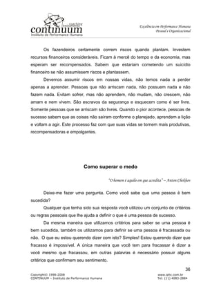 Excelência em Performance Humana
Pessoal e Organizacional
Copyright© 1998-2008 www.iphc.com.br
CONTINUUM – Instituto de Performance Humana Tel: (11) 4083-2884
36
Os fazendeiros certamente correm riscos quando plantam. Investem
recursos financeiros consideráveis. Ficam à mercê do tempo e da economia, mas
esperam ser recompensados. Sabem que estariam cometendo um suicídio
financeiro se não assumissem riscos e plantassem.
Devemos assumir riscos em nossas vidas, não temos nada a perder
apenas a aprender. Pessoas que não arriscam nada, não possuem nada e não
fazem nada. Evitam sofrer, mas não aprendem, não mudam, não crescem, não
amam e nem vivem. São escravos da segurança e esquecem como é ser livre.
Somente pessoas que se arriscam são livres. Quando o pior acontece, pessoas de
sucesso sabem que as coisas não saíram conforme o planejado, aprendem a lição
e voltam a agir. Este processo faz com que suas vidas se tornem mais produtivas,
recompensadoras e empolgantes.
Como superar o medo
“O homem é aquilo em que acredita” – Anton Chekhov
Deixe-me fazer uma pergunta. Como você sabe que uma pessoa é bem
sucedida?
Qualquer que tenha sido sua resposta você utilizou um conjunto de critérios
ou regras pessoais que lhe ajuda a definir o que é uma pessoa de sucesso.
Da mesma maneira que utilizamos critérios para saber se uma pessoa é
bem sucedida, também os utilizamos para definir se uma pessoa é fracassada ou
não. O que eu estou querendo dizer com isto? Simples! Estou querendo dizer que
fracasso é impossível. A única maneira que você tem para fracassar é dizer a
você mesmo que fracassou, em outras palavras é necessário possuir alguns
critérios que confirmem seu sentimento.
 