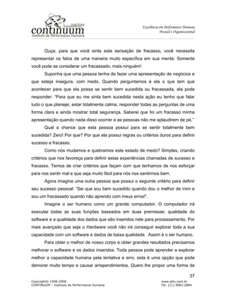 Excelência em Performance Humana
Pessoal e Organizacional
Copyright© 1998-2008 www.iphc.com.br
CONTINUUM – Instituto de Performance Humana Tel: (11) 4083-2884
37
Ouça, para que você sinta esta sensação de fracasso, você necessita
representar os fatos de uma maneira muito específica em sua mente. Somente
você pode se considerar um fracassado, mais ninguém!
Suponha que uma pessoa tenha de fazer uma apresentação de negócios e
que esteja insegura, com medo. Quando perguntamos à ela o que tem que
acontecer para que ela possa se sentir bem sucedida ou fracassada, ela pode
responder: “Para que eu me sinta bem sucedida nesta ação eu tenho que falar
tudo o que planejei, estar totalmente calma, responder todas as perguntas de uma
forma clara e ainda mostrar total segurança. Saberei que foi um fracasso minha
apresentação quando nada disso ocorrer e as pessoas não me aplaudirem de pé.”
Qual a chance que esta pessoa possui para se sentir totalmente bem
sucedida? Zero! Por que? Por que ela possui regras ou critérios duros para definir
sucesso e fracasso.
Como nós mudamos e quebramos este estado de medo? Simples, criando
critérios que nos favoreça para definir estas experiências chamadas de sucesso e
fracasso. Temos de criar critérios que façam com que tenhamos de nos esforçar
para nos sentir mal e que seja muito fácil para nós nos sentirmos bem.
Agora imagine uma outra pessoa que possui o seguinte critério para definir
seu sucesso pessoal: “Sei que sou bem sucedido quando dou o melhor de mim e
sou um fracassado quando não aprendo com meus erros!”.
Imagine o ser humano como um grande computador. O computador irá
executar todas as suas funções baseados em duas premissas: qualidade do
software e a qualidade dos dados que são inseridos nele para processamento. Por
mais avançado que seja o Hardware você não irá conseguir explorar toda a sua
capacidade com um software e dados de baixa qualidade. Assim é o ser humano.
Para obter o melhor de nosso corpo e obter grandes resultados precisamos
melhorar o software e os dados inseridos. Toda pessoa pode aprender a explorar
melhor a capacidade humana pela tentativa e erro, esta é uma opção que pode
demorar muito tempo e causar arrependimentos. Quero lhe propor uma forma de
 