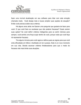 Excelência em Performance Humana
Pessoal e Organizacional
Copyright© 1998-2008 www.iphc.com.br
CONTINUUM – Instituto de Performance Humana Tel: (11) 4083-2884
38
fazer uma incrível atualização em seu software para lidar com esta emoção
chamada medo. Você deseja mais e busca ampliar suas opções de atuação?
Então você precisa avaliar seus critérios.
Há alguns anos atrás me fizeram uma pergunta que gostaria de fazer para
você. O que você faria se soubesse que não poderia fracassar? Quais seriam
suas ações? Se você definir critérios inteligentes para se sentir vitorioso para
sempre, você sentirá uma força surgir dentro de você, porque nada que você faça
irá representar fracasso.
Tire alguns minutos para você agora e defina quais as regras para que você
sinta dificuldade em falhar e facilidade em ter sucesso. Este é um novo momento
em sua vida. Decida escrever critérios fortalecedores para que o medo do
fracasso não mais limite suas atuações.
 